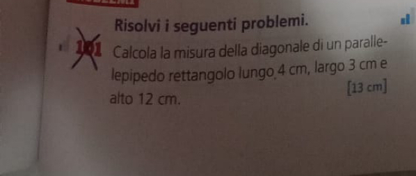 Risolvi i seguenti problemi. 
101 Calcola la misura della diagonale di un paralle- 
lepipedo rettangolo lungo 4 cm, largo 3 cm e
[13 cm ] 
alto 12 cm.