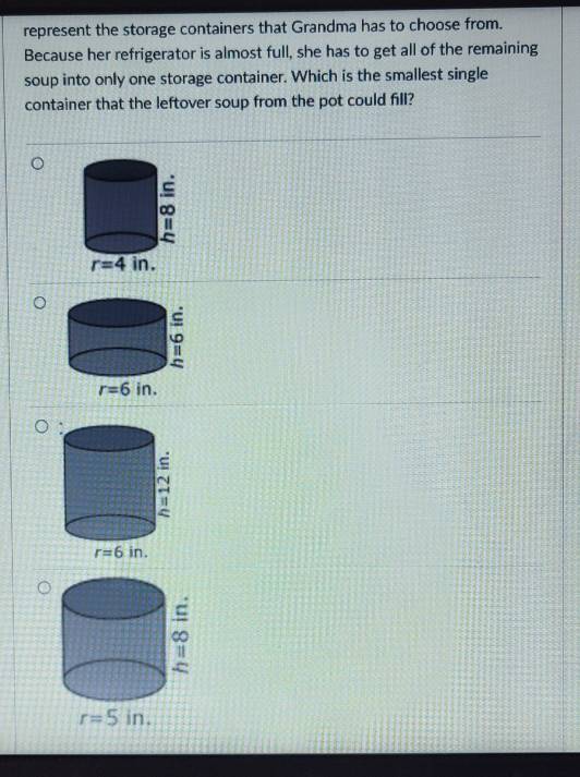 represent the storage containers that Grandma has to choose from.
Because her refrigerator is almost full, she has to get all of the remaining
soup into only one storage container. Which is the smallest single
container that the leftover soup from the pot could fill?