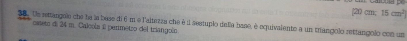 [20 cm; 15cm^2]
38. Un rettangolo che ha la base di 6 m e l'altezza che è il sestuplo della base, è equivalente a un triangolo rettangolo con un 
cateto di 24 m. Calcola il perimetro del triangolo.