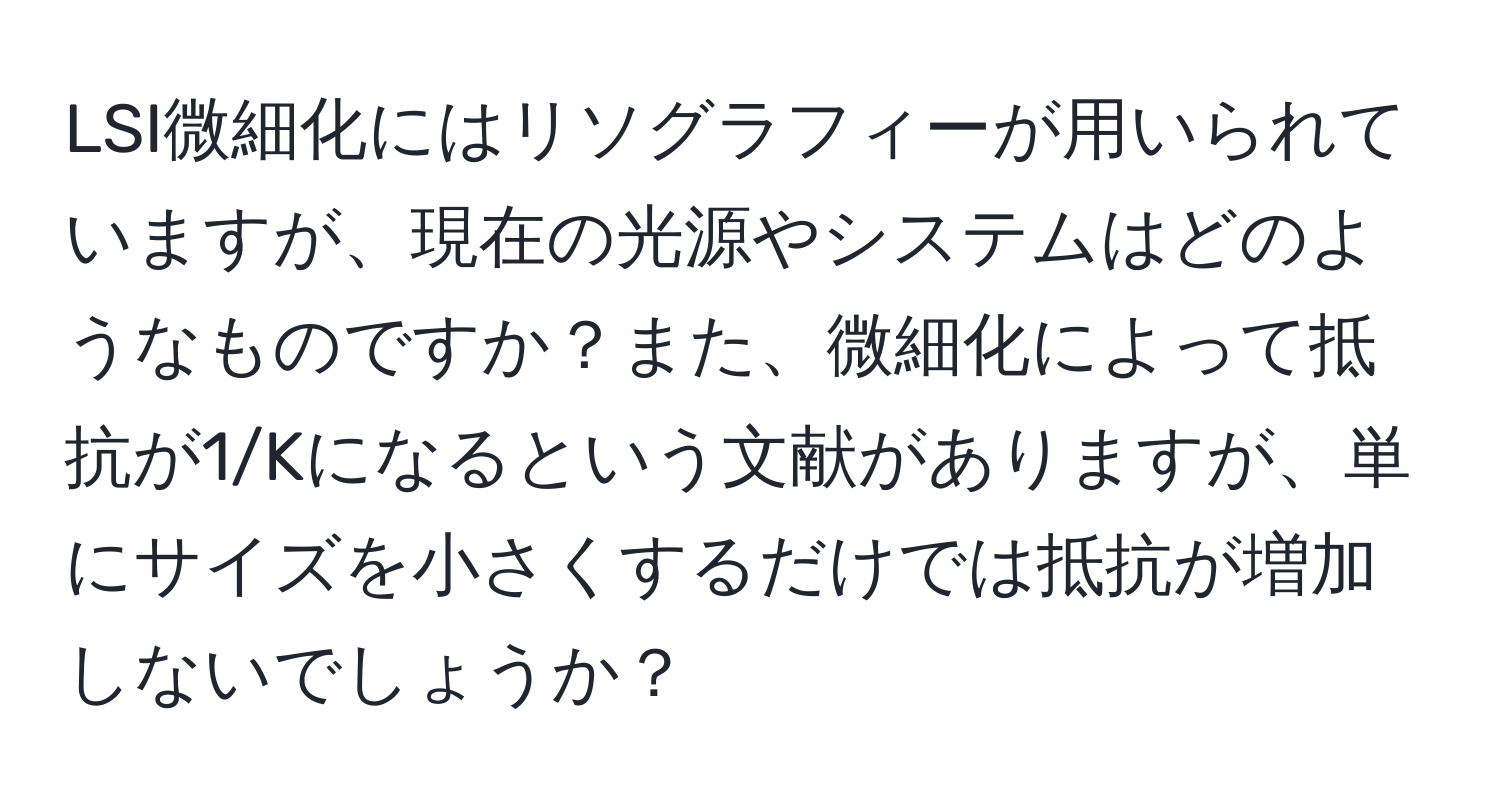 LSI微細化にはリソグラフィーが用いられていますが、現在の光源やシステムはどのようなものですか？また、微細化によって抵抗が1/Kになるという文献がありますが、単にサイズを小さくするだけでは抵抗が増加しないでしょうか？