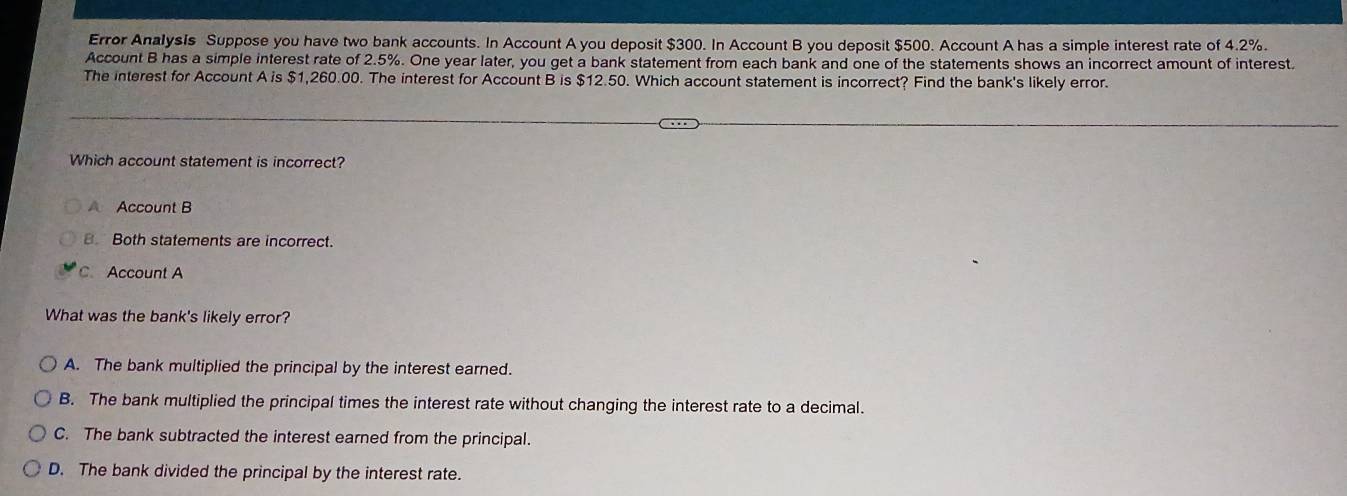 Error Analysis Suppose you have two bank accounts. In Account A you deposit $300. In Account B you deposit $500. Account A has a simple interest rate of 4.2%.
Account B has a simple interest rate of 2.5%. One year later, you get a bank statement from each bank and one of the statements shows an incorrect amount of interest.
The interest for Account A is $1,260.00. The interest for Account B is $12.50. Which account statement is incorrect? Find the bank's likely error.
Which account statement is incorrect?
A Account B
B. Both statements are incorrect.
C. Account A
What was the bank's likely error?
A. The bank multiplied the principal by the interest earned.
B. The bank multiplied the principal times the interest rate without changing the interest rate to a decimal.
C. The bank subtracted the interest earned from the principal.
D. The bank divided the principal by the interest rate.