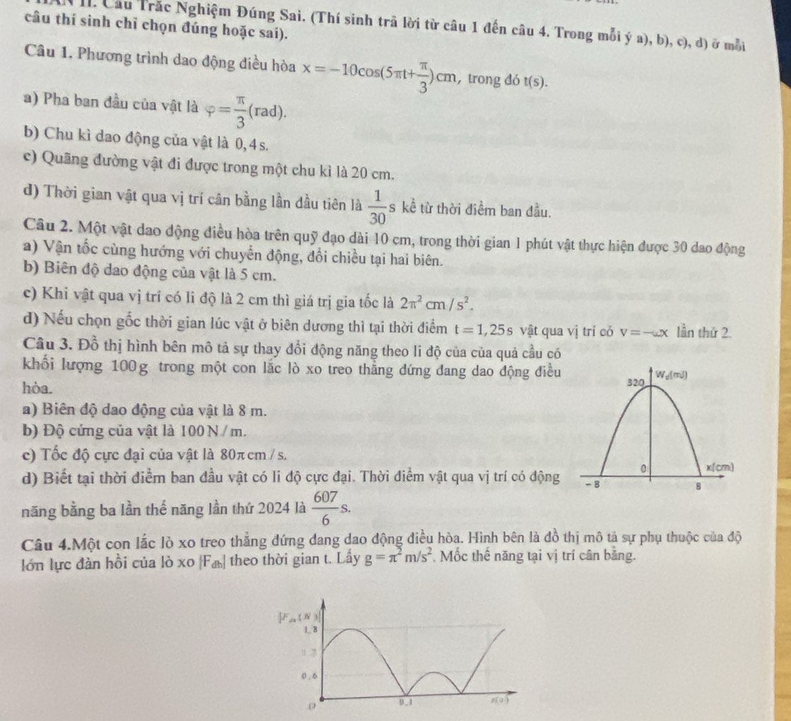 câu thí sinh chỉ chọn đúng hoặc sai).
I. Cầu Trăc Nghiệm Đúng Sai. (Thí sinh trã lời từ câu 1 đến câu 4. Trong mỗi ý a), b), c), d) ở mỗi
Câu 1. Phương trình dao động điều hòa x=-10cos (5π t+ π /3 )cm , trong đó t(s).
a) Pha ban đầu của vật là varphi = π /3 (rad).
b) Chu kì dao động của vật là 0, 4 s.
c) Quãng đường vật đi được trong một chu kì là 20 cm.
d) Thời gian vật qua vị trí cân bằng lần đầu tiên là  1/30  s kể từ thời điểm ban đầu.
Câu 2. Một vật dao động điều hòa trên quỹ đạo dài 10 cm, trong thời gian 1 phút vật thực hiện được 30 dao động
a) Vận tốc cùng hướng với chuyển động, đổi chiều tại hai biên.
b) Biên độ dao động của vật là 5 cm.
c) Khi vật qua vị trí có li độ là 2 cm thì giá trị gia tốc là 2π^2cm/s^2.
d) Nếu chọn gốc thời gian lúc vật ở biên dương thì tại thời điểm t=1,25s vật qua vị trí có v=-omega x lần thứ 2.
Câu 3. Đồ thị hình bên mô tả sự thay đổi động năng theo li độ của của quả cầu có
khổi lượng 100g trong một con lắc lò xo treo thẳng dứng đang dao động điều
hòa.
a) Biên độ dao động của vật là 8 m.
b) Độ cứng của vật là 100 N / m.
c) Tốc độ cực đại của vật là 80π cm / s.
d) Biết tại thời điểm ban đầu vật có li độ cực đại. Thời điểm vật qua vị trí có động 
năng bằng ba lần thể năng lần thứ 2024 là  607/6 s.
Câu 4.Một con lắc lò xo treo thẳng đứng dang dao động điều hòa. Hình bên là đồ thị mô tả sự phụ thuộc của độ
lớn lực đàn hồi của lò xo [F_dh] theo thời gian t. Lấy g=π^2m/s^2. Mốc thế năng tại vị trí cân bằng.