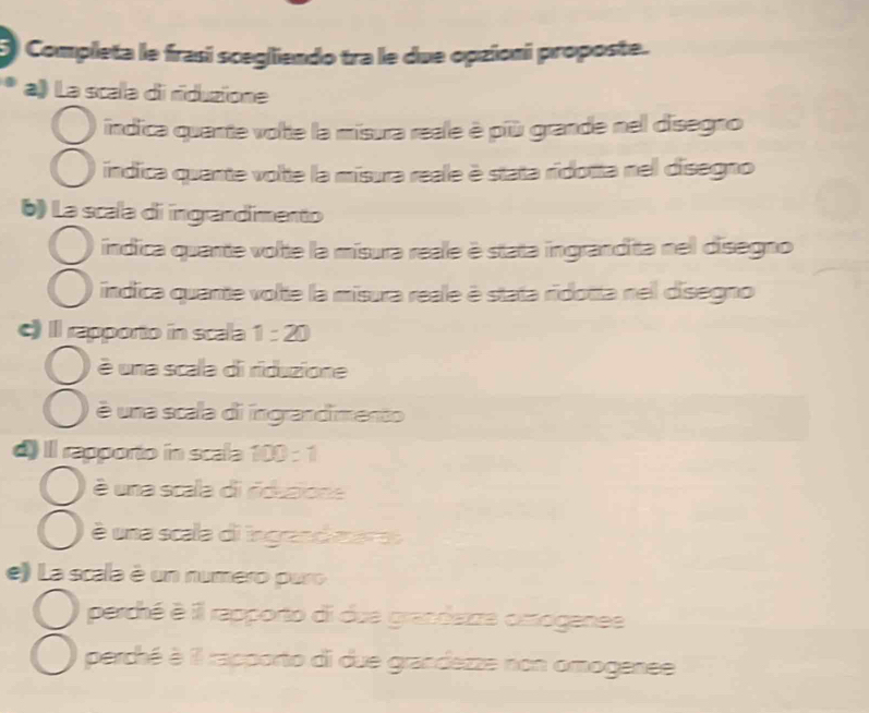 Completa le frasi scegliendo tra le due opzioni proposte. 
a》 La scala di rduzione 
indica quante volte la misura reale è più grande nel disegno 
índica quante volte la misura reale è stata ridotta nel disegno 
() La scala di ingrandímento 
índica quante volte la mísura reale è stata ingrandita nel disegno 
índica quante volte la misura reale è stata ridotta nel disegno 
c) Il rapporto in scala 1=20
é una scala di riduzione 
é una scala di ingrandimento 
d) Il rapporto in scala 100:1
é una scala di ridusione 
é una scala di ingrandi mara 
e) La scala é un numero puro 
perché é il rapporto di due grandezza cmogenee 
perché à il rapporto di due grandezze non omogenee