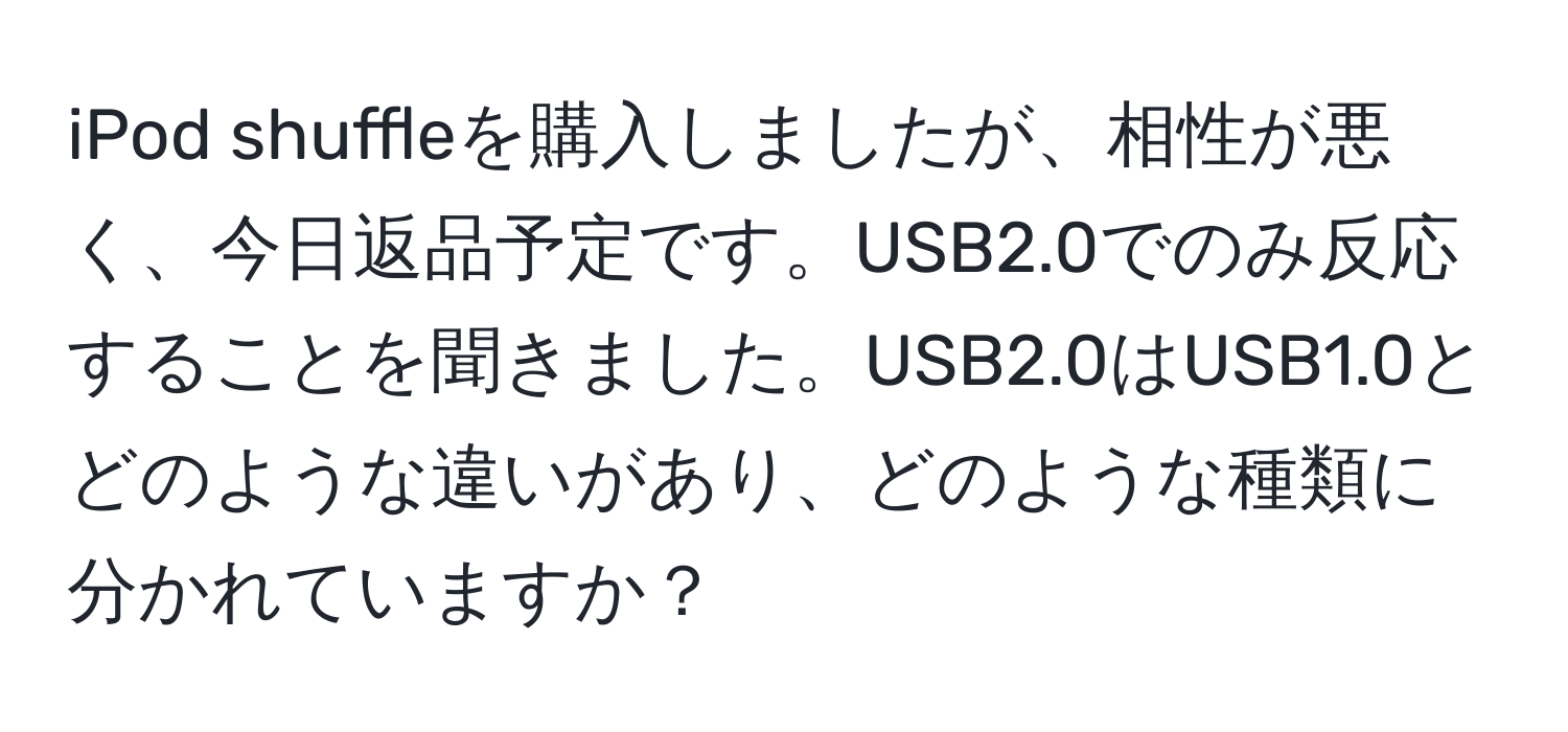 iPod shuffleを購入しましたが、相性が悪く、今日返品予定です。USB2.0でのみ反応することを聞きました。USB2.0はUSB1.0とどのような違いがあり、どのような種類に分かれていますか？