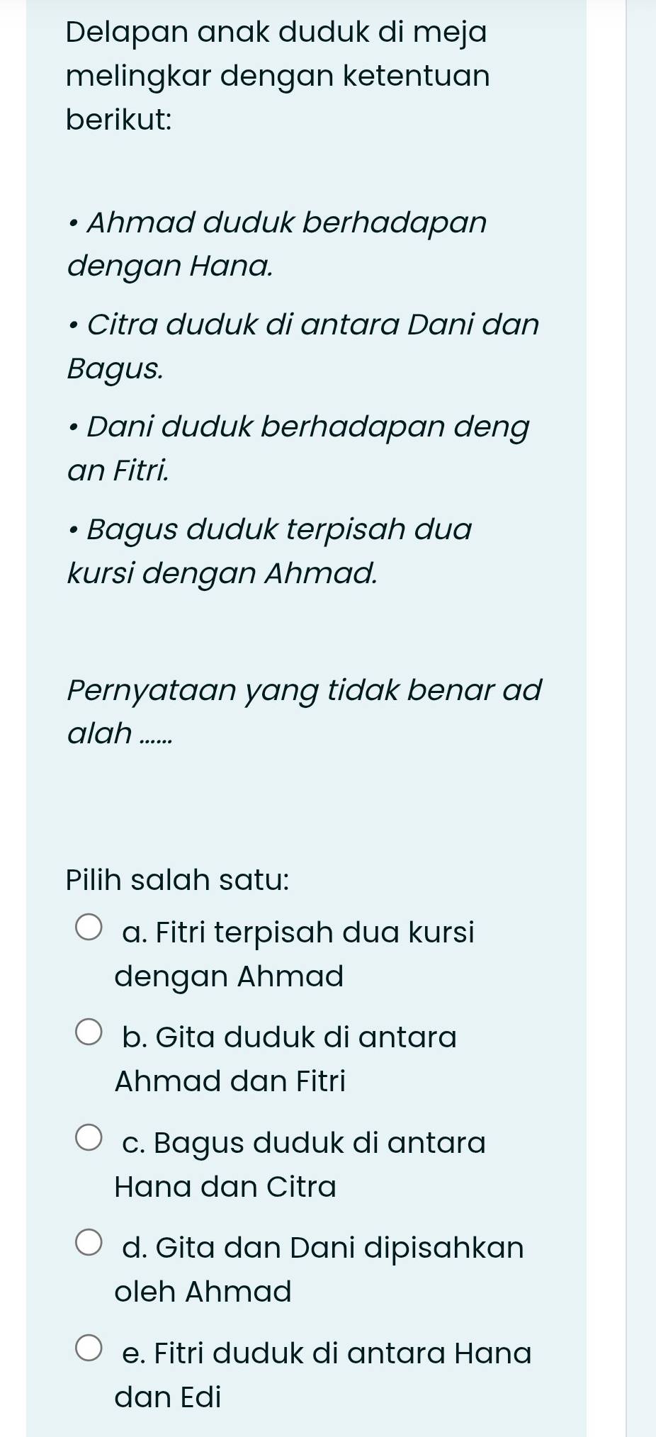 Delapan anak duduk di meja
melingkar dengan ketentuan
berikut:
Ahmad duduk berhadapan
dengan Hana.
Citra duduk di antara Dani dan
Bagus.
Dani duduk berhadapan deng
an Fitri.
Bagus duduk terpisah dua
kursi dengan Ahmad.
Pernyataan yang tidak benar ad
alah ......
Pilih salah satu:
a. Fitri terpisah dua kursi
dengan Ahmad
b. Gita duduk di antara
Ahmad dan Fitri
c. Bagus duduk di antara
Hana dan Citra
d. Gita dan Dani dipisahkan
oleh Ahmad
e. Fitri duduk di antara Hana
dan Edi