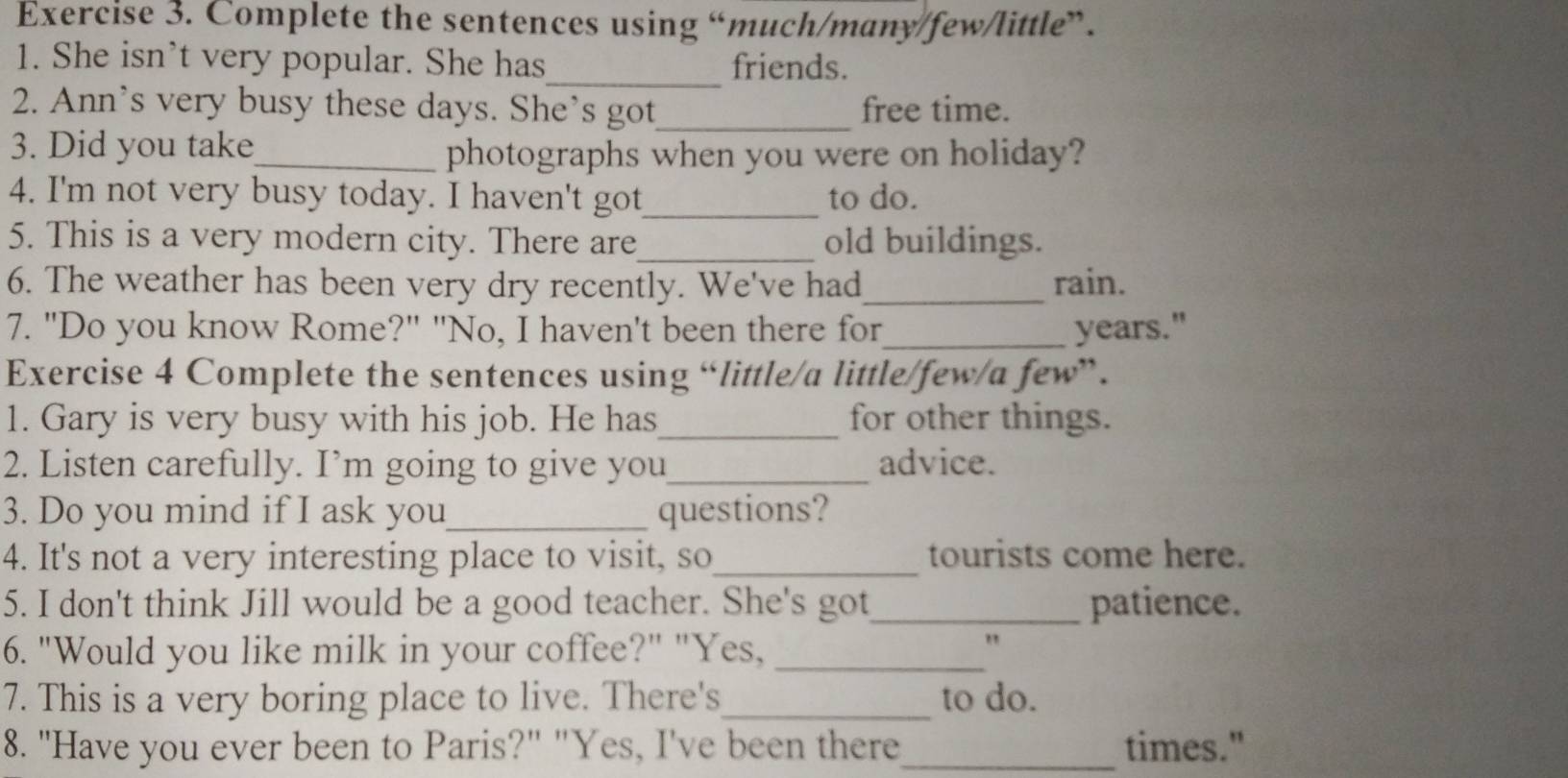 Complete the sentences using “much/many/few/little”. 
1. She isn’t very popular. She has_ friends. 
2. Ann's very busy these days. She's got_ free time. 
3. Did you take 
_photographs when you were on holiday? 
4. I'm not very busy today. I haven't got_ to do. 
5. This is a very modern city. There are_ old buildings. 
6. The weather has been very dry recently. We've had_ rain. 
7. "Do you know Rome?" "No, I haven't been there for_ years." 
Exercise 4 Complete the sentences using “little/a little/few/a few”. 
1. Gary is very busy with his job. He has_ for other things. 
2. Listen carefully. I’m going to give you_ advice. 
3. Do you mind if I ask you_ questions? 
4. It's not a very interesting place to visit, so_ tourists come here. 
5. I don't think Jill would be a good teacher. She's got_ patience. 
6. "Would you like milk in your coffee?" "Yes,_ 
7. This is a very boring place to live. There's_ to do. 
8. "Have you ever been to Paris?" "Yes, I've been there_ times."