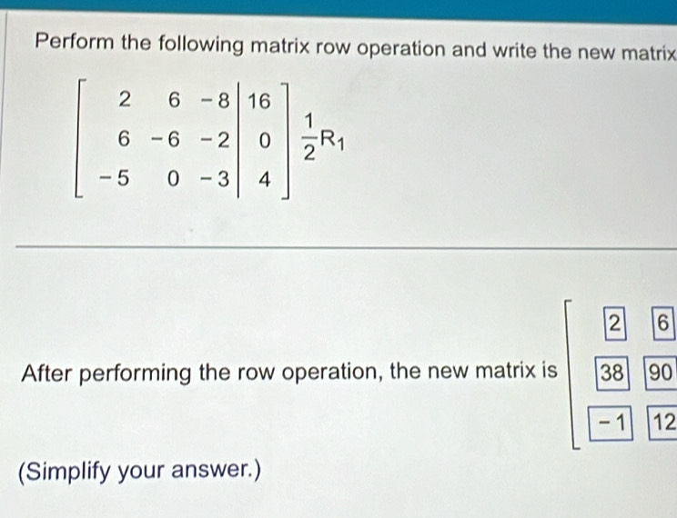 Perform the following matrix row operation and write the new matrix
beginbmatrix 2&6&-8&|16 6&-6&-2 -3|&4 -5&0&-3|4endbmatrix  1/2 R_1^(After performing the row operation, the new matrix is beginarray)r □ 2 |38| |-1| hline 12 hline 12endarray
(Simplify your answer.)