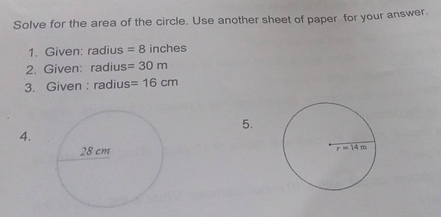 Solve for the area of the circle. Use another sheet of paper for your answer.
1. Given: radius =8 inches
2. Given: radius =30m
3. Given : radius =16cm
5.
4.