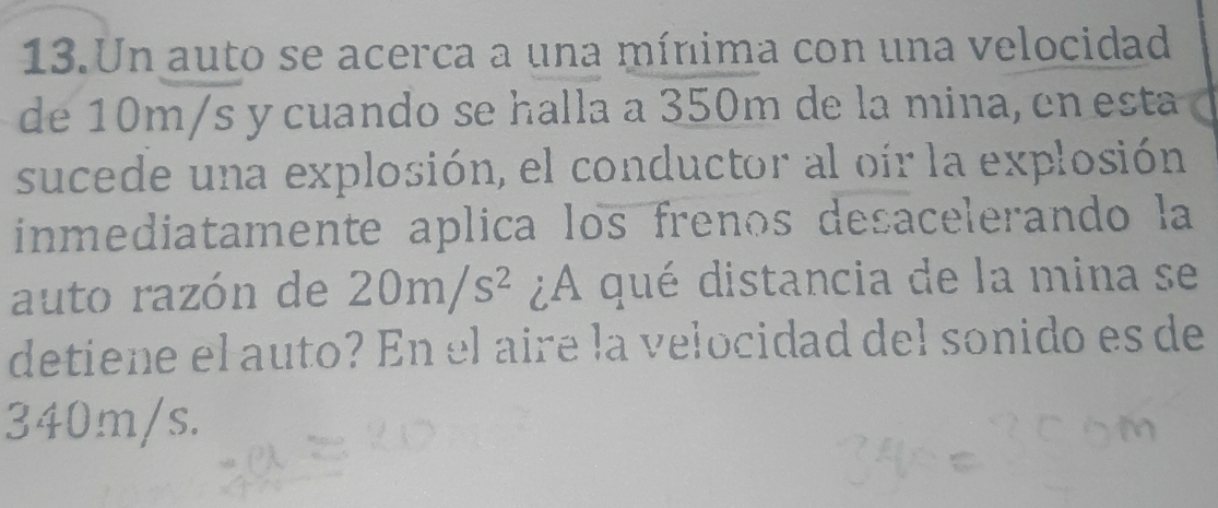 Un auto se acerca a una mínima con una velocidad 
de 10m/s y cuando se halla a 350m de la mina, en esta 
sucede una explosión, el conductor al oir la explosión 
inmediatamente aplica los frenos desacelerando la 
auto razón de 20m/s^2 ¿A qué distancia de la mina se 
detiene el auto? En el aire la velocidad del sonido es de
340m/s.