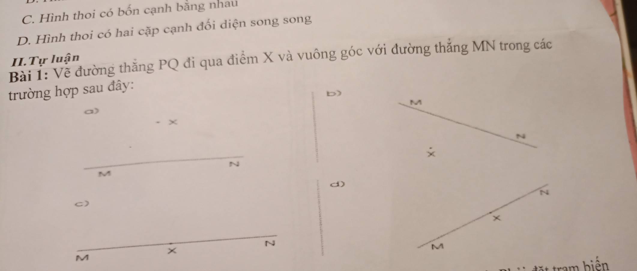 C. Hình thoi có bốn cạnh bằng nhau
D. Hình thoi có hai cặp cạnh đối diện song song
Bài 1: Về đường thắng PQ đi qua điểm X và vuông góc với đường thẳng MN trong các
II.Tự luận
trường hợp sau đây:
b
M
×
N
~
M
d
N
C)
×
13
x
N