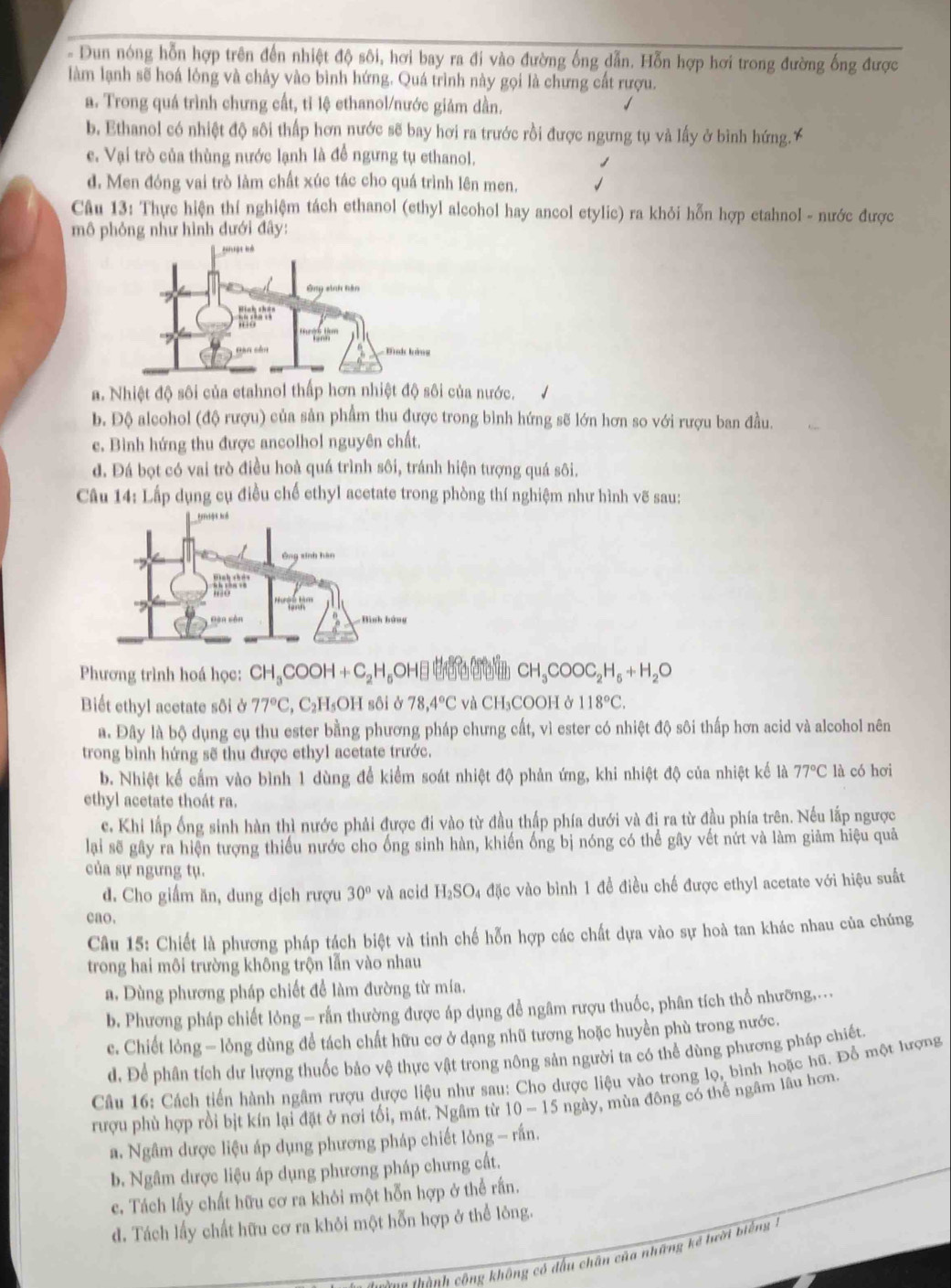 Dun nóng hỗn hợp trên đến nhiệt độ sôi, hơi bay ra đi vào đường ống dẫn. Hỗn hợp hơi trong đường ống được
làm lạnh sẽ hoá lông và chảy vào bình hứng. Quá trình này gọi là chưng cất rượu.
a. Trong quá trình chưng cất, tỉ lệ ethanol/nước giảm dần.
b. Ethanol có nhiệt độ sôi thấp hơn nước sẽ bay hơi ra trước rồi được ngưng tụ và lấy ở bình hứng.
e. Vại trò của thùng nước lạnh là để ngưng tụ ethanol.
d. Men đóng vai trò làm chất xúc tác cho quá trình lên men.
Câu 13: Thực hiện thí nghiệm tách ethanol (ethyl alcohol hay ancol etylic) ra khỏi hỗn hợp etahnol - nước được
mô phỏng như hình đưới đây:
a. Nhiệt độ sôi của etahnol thấp hơn nhiệt độ sôi của nước.
b. Độ alcohol (độ rượu) của sản phẩm thu được trong bình hứng sẽ lớn hơn so với rượu ban đầu.
c. Bình hứng thu được ancolhol nguyên chất.
d. Đá bọt có vai trò điều hoà quá trình sôi, tránh hiện tượng quá sôi.
Câu 14: Lấp dụng cụ điều chế ethyl acetate trong phòng thí nghiệm như hình vẽ sau:
Phương trình hoá học: CH_3COOH+C_2H_5OH CH_3COOC_2H_6+H_2O
Biết ethyl acetate sôi ở 77°C,C_2H_5 OH sôi ở 78,4°C và CH_3C COOH ở 118°C.
a. Đây là bộ dụng cụ thu ester bằng phương pháp chưng cất, vì ester có nhiệt độ sôi thấp hơn acid và alcohol nên
trong bình hứng sẽ thu được ethyl acetate trước.
b. Nhiệt kể cầm vào bình 1 dùng để kiểm soát nhiệt độ phản ứng, khi nhiệt độ của nhiệt kế là 77°C là có hơi
ethyl acetate thoát ra.
c. Khi lấp ống sinh hàn thì nước phải được đi vào từ đầu thấp phía dưới và đị ra từ đầu phía trên. Nếu lắp ngược
lại sẽ gây ra hiện tượng thiếu nước cho ống sinh hàn, khiến ống bị nóng có thể gây vết nứt và làm giảm hiệu quả
của sự ngưng tụ.
d. Cho giấm ăn, dung dịch rượu 30° và acid H_2SO_ l đặc vào bình 1 để điều chế được ethyl acetate với hiệu suất
eao.
Câu 15: Chiết là phương pháp tách biệt và tinh chế hỗn hợp các chất dựa vào sự hoà tan khác nhau của chúng
trong hai môi trường không trộn lẫn vào nhau
a. Dùng phương pháp chiết để làm đường từ mía.
b. Phương pháp chiết lỏng — rắn thường được áp dụng để ngâm rượu thuốc, phân tích thổ nhưỡng..
c. Chiết lỏng — lỏng dùng để tách chất hữu cơ ở dạng nhũ tương hoặc huyền phù trong nước.
d. Để phân tích dư lượng thuốc bảo vệ thực vật trong nông sản người ta có thể dùng phương pháp chiết.
Câu 16: Cách tiến hành ngâm rượu dược liệu như sau: Cho dược liệu vào trong lọ, bình hoặc hũ. Đồ một lượng
rượu phù hợp rồi bịt kín lại đặt ở nơi tối, mát. Ngâm từ 10-15 ngày, mùa đông có thể ngâm lâu hơn.
a. Ngâm dược liệu áp dụng phương pháp chiết lỏng - rấn.
b. Ngâm dược liệu áp dụng phương pháp chưng cất.
c. Tách lấy chất hữu cơ ra khỏi một hỗn hợp ở thể rấn.
d. Tách lấy chất hữu cơ ra khỏi một hỗn hợp ở thể lông.
Ca thành công không có đấu chân của những kể tười bi ếng  -