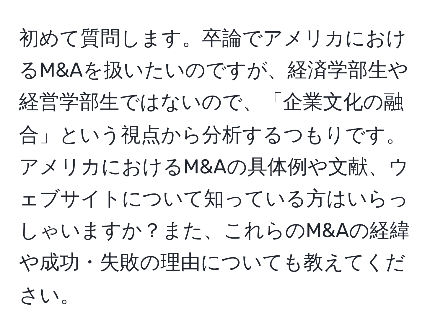 初めて質問します。卒論でアメリカにおけるM&Aを扱いたいのですが、経済学部生や経営学部生ではないので、「企業文化の融合」という視点から分析するつもりです。アメリカにおけるM&Aの具体例や文献、ウェブサイトについて知っている方はいらっしゃいますか？また、これらのM&Aの経緯や成功・失敗の理由についても教えてください。