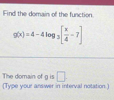 Find the domain of the function.
g(x)=4-4log _3[ x/4 -7]
The domain of g is □. 
(Type your answer in interval notation.)