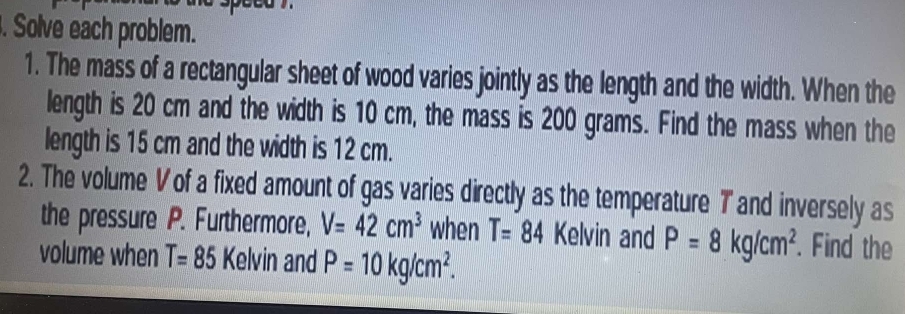 Solve each problem. 
1. The mass of a rectangular sheet of wood varies jointly as the length and the width. When the 
length is 20 cm and the width is 10 cm, the mass is 200 grams. Find the mass when the 
length is 15 cm and the width is 12 cm. 
2. The volume V of a fixed amount of gas varies directly as the temperature T and inversely as 
the pressure P. Furthermore, V=42cm^3 when T=84 Kelvin and P=8kg/cm^2. Find the 
volume when T=85 Kelvin and P=10kg/cm^2.