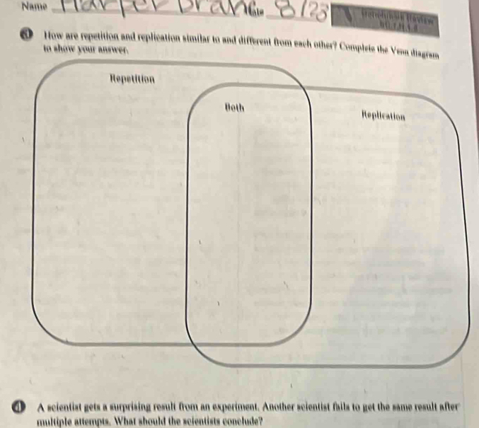 Name_ 
_ H etrehü k Haviaw 
How are repetition and replication similar to and different from each other? Complete the Venn diagram 
to show your answer. 
lication 
① A scientist gets a surprising result from an experiment. Another scientist fails to get the same result after 
multiple attempts. What should the scientists conclude?