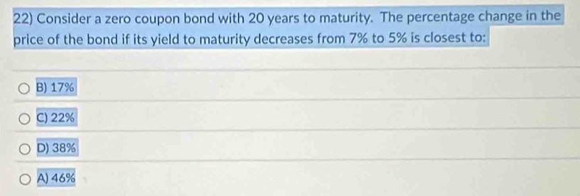 Consider a zero coupon bond with 20 years to maturity. The percentage change in the
price of the bond if its yield to maturity decreases from 7% to 5% is closest to:
B) 17%
C) 22%
D) 38%
A) 46%