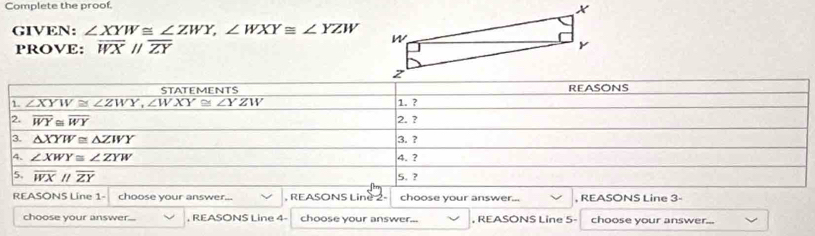 Complete the proof.
GIVEN: ∠ XYW≌ ∠ ZWY,∠ WXY≌ ∠ YZW
PROVE: overline WXparallel overline ZY
REASONS Line 1- choose your answer. , REASONS Line , choose your answer... , REASONS Line 3-
choose your answer... , REASONS Line 4 choose your answer... , REASONS Line 5- choose your answer...