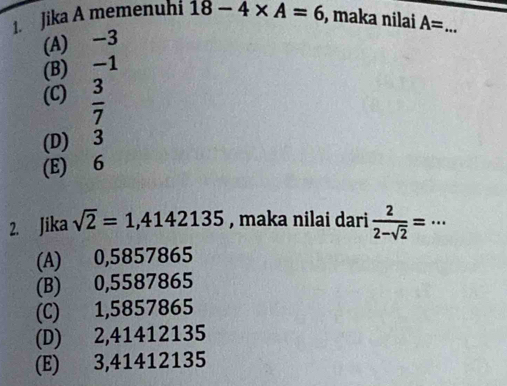 Jika A memenuhi 18-4* A=6 , maka nilai A= _
(A) -3
(B) -1
(C)  3/7 
(D) 3
(E) 6
2. Jika sqrt(2)=1,4142135 , maka nilai dari  2/2-sqrt(2) =·s
(A) 0,5857865
(B) 0,5587865
(C) 1,5857865
(D) 2,41412135
(E) 3,41412135