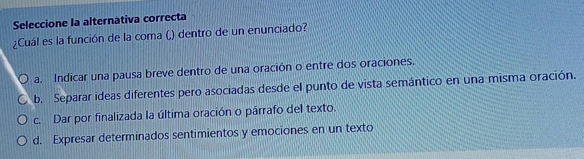 Seleccione la alternátiva correcta
¿Cuál es la función de la coma (,) dentro de un enunciado?
a. Indicar una pausa breve dentro de una oración o entre dos oraciones.
b. Separar ideas diferentes pero asociadas desde el punto de vista semántico en una misma oración.
c. Dar por finalizada la última oración o párrafo del texto.
d. Expresar determinados sentimientos y emociones en un texto