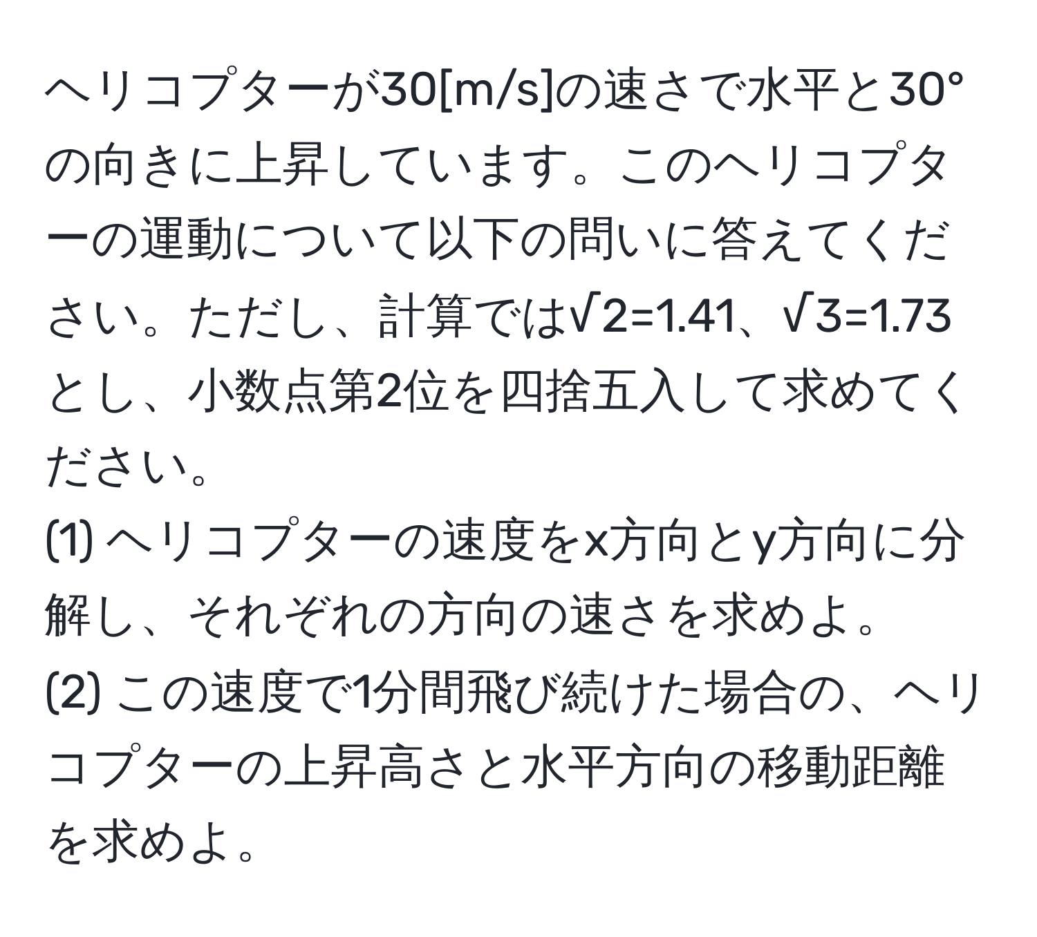 ヘリコプターが30[m/s]の速さで水平と30°の向きに上昇しています。このヘリコプターの運動について以下の問いに答えてください。ただし、計算では√2=1.41、√3=1.73とし、小数点第2位を四捨五入して求めてください。  
(1) ヘリコプターの速度をx方向とy方向に分解し、それぞれの方向の速さを求めよ。  
(2) この速度で1分間飛び続けた場合の、ヘリコプターの上昇高さと水平方向の移動距離を求めよ。