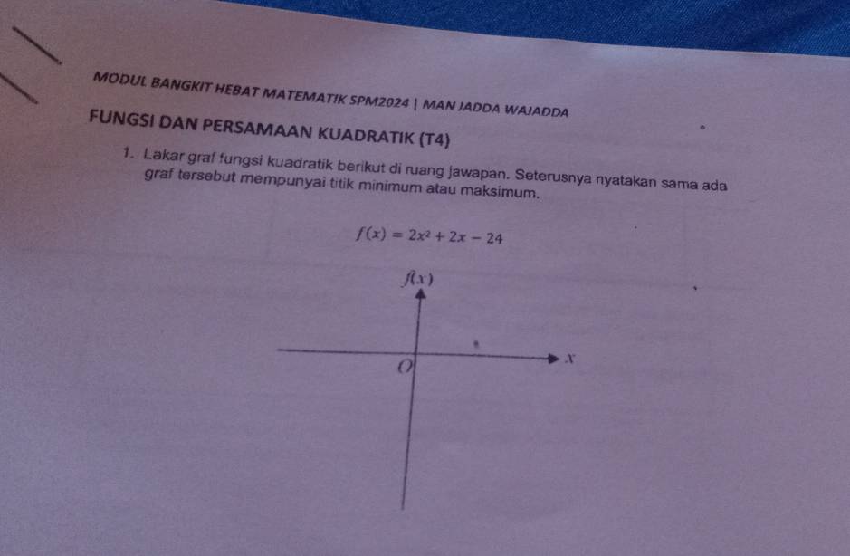 MODUL BANGKIT HEBAT MATEMATIK SPM2024  MAN JADDA WAJADDA
FUNGSI DAN PERSAMAAN KUADRATIK (T4)
1. Lakar graf fungsi kuadratik berikut di ruang jawapan. Seterusnya nyatakan sama ada
graf tersebut mempunyai titik minimum atau maksimum.
f(x)=2x^2+2x-24