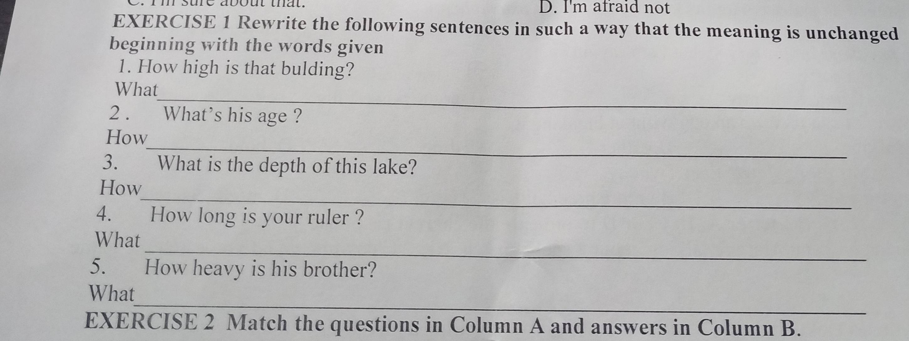 rm sure about that. D. I'm afraid not 
EXERCISE 1 Rewrite the following sentences in such a way that the meaning is unchanged 
beginning with the words given 
1. How high is that bulding? 
_ 
What 
2 . What’s his age ? 
_ 
How 
3. What is the depth of this lake? 
_ 
How 
4.£ How long is your ruler ? 
_ 
What 
5. How heavy is his brother? 
_ 
What 
EXERCISE 2 Match the questions in Column A and answers in Column B.