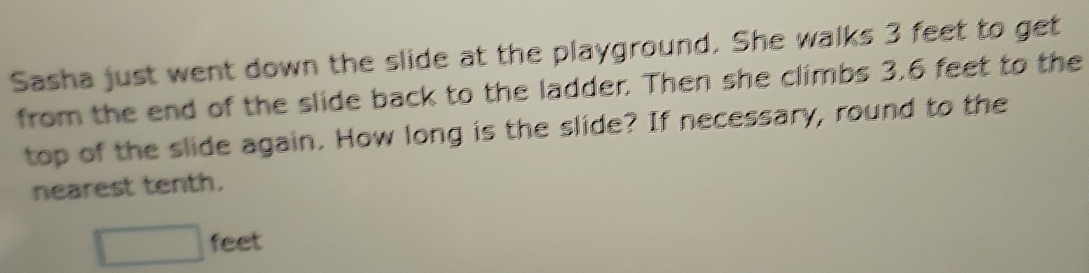 Sasha just went down the slide at the playground. She walks 3 feet to get 
from the end of the slide back to the ladder. Then she climbs 3.6 feet to the 
top of the slide again. How long is the slide? If necessary, round to the 
nearest tenth.
□ feet