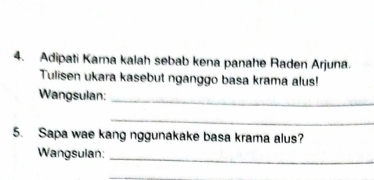 Adipati Kama kalah sebab kena panahe Raden Arjuna. 
Tulisen ukara kasebut nganggo basa krama alus! 
Wangsulan:_ 
_ 
5. Sapa wae kang nggunakake basa krama alus? 
Wangsulan:_ 
_