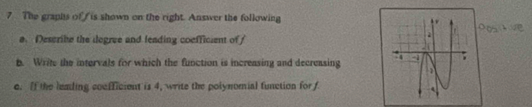 The graphs of is shown on the right. Answer the following 
a. Describe the degree and leading coefficient of 
t. Write the intervals for which the function is increasing and decreasing 
e. If the leading coefficient is 4, write the polynomial function for f