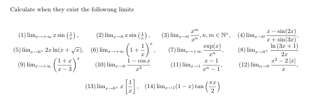 Calculate when they exist the followung limits 
(1) lim_xto +∈fty xsin ( 1/x ), (2) lim  underlinexto 0xsin ( 1/x ), (3) lim_xto 0 x^m/x^n , n, m∈ N^*, (4) lim _xto 0 (x-sin (2x))/x+sin (3x) , 
(5) lim_xto 0^+2xln (x+sqrt(x)), (6) li_xto +∈fty (1+ 1/x )^x, (7) li_xto +∈fty  exp(x)/x^n , (8) lim_xto 0^+ (ln (3x+1))/2x 
(9) lim_xto +∈fty ( (1+x)/x-3 )^x (10) lim _xto 0 (1-cos x)/x^2  (11) lim_xto 1 (x-1)/x^n-1 , (12) ) lim_nto 0 (x^2-2|x|)/x ,
(13)lim_xto 0^+x[ 1/x ], (14)lim_xto 1(1-x)tan ( π x/2 )