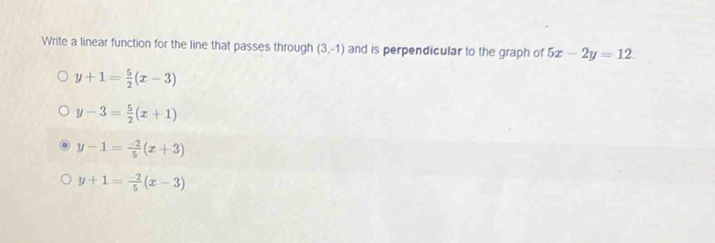 Write a linear function for the line that passes through (3,-1) and is perpendicular to the graph of 5x-2y=12.
y+1= 5/2 (x-3)
y-3= 5/2 (x+1)
y-1= (-2)/5 (x+3)
y+1= (-2)/5 (x-3)