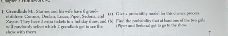 Chapter 3 Homework #2 
1 Grandkids Mr. Starnes and his wife have 6 grand- (a) Give a probability model for this chance process. 
children: Connor, Declan, Lucas, Piper, Sedona, and 
Zayne. They have 2 extra tickets to a holiday show, and (b) Find the probability that at least one of the two girls 
will randomly select which 2 grandkids get to see the (Piper and Sedona) get to go to the show. 
show with them.