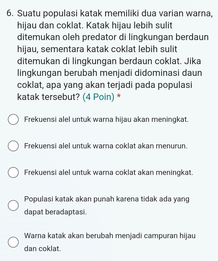 Suatu populasi katak memiliki dua varian warna,
hijau dan coklat. Katak hijau lebih sulit
ditemukan oleh predator di lingkungan berdaun
hijau, sementara katak coklat lebih sulit
ditemukan di lingkungan berdaun coklat. Jika
lingkungan berubah menjadi didominasi daun
coklat, apa yang akan terjadi pada populasi
katak tersebut? (4 Poin) *
Frekuensi alel untuk warna hijau akan meningkat.
Frekuensi alel untuk warna coklat akan menurun.
Frekuensi alel untuk warna coklat akan meningkat.
Populasi katak akan punah karena tidak ada yang
dapat beradaptasi.
Warna katak akan berubah menjadi campuran hijau
dan coklat.