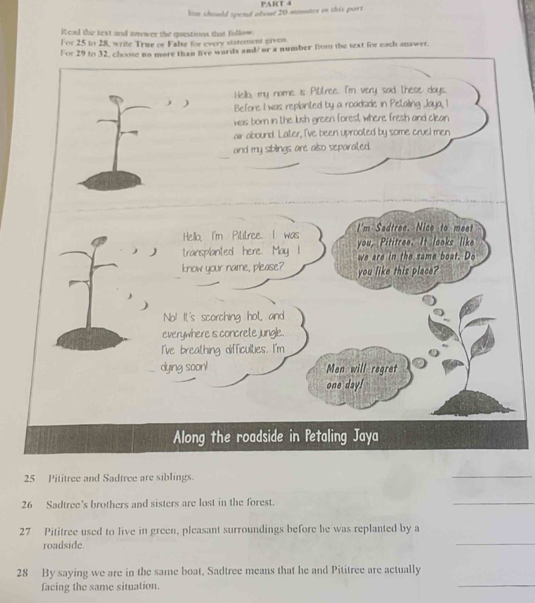 lim should spend about 20 minates in this part. 
Read the text and answer the questions that follow. 
For 25 to 28, write True or False for every statement given. 
or a number from the text for each answer. 
25 Pititree and Sadtree are siblings. 
_ 
26 Sadtree's brothers and sisters are lost in the forest. 
_ 
_ 
27 Pititree used to live in green, pleasant surroundings before he was replanted by a 
roadside. 
28 By saying we are in the same boat, Sadtree means that he and Pititree are actually 
facing the same situation. 
_