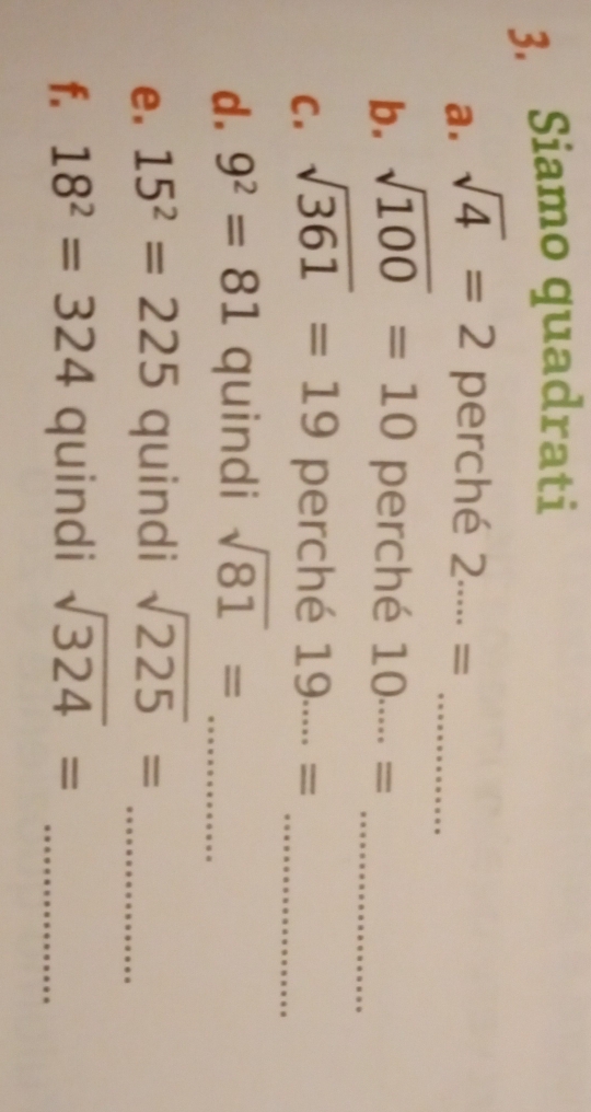 Siamo quadrati 
a. sqrt(4)=2 perché 2·s = _ 
b. sqrt(100)=10 perché 10·s = _ 
C. sqrt(361)=19 perché 19·s ·s = _ 
d. 9^2=81 quindi sqrt(81)= _
□ 
e. 15^2=225 quindi sqrt(225)= _ 
f. 18^2=324 quindi sqrt(324)= _