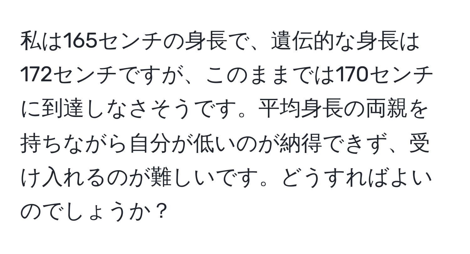 私は165センチの身長で、遺伝的な身長は172センチですが、このままでは170センチに到達しなさそうです。平均身長の両親を持ちながら自分が低いのが納得できず、受け入れるのが難しいです。どうすればよいのでしょうか？