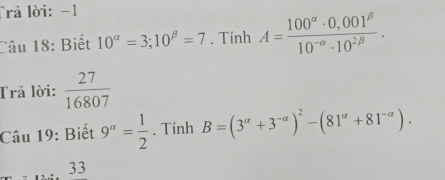 Trả lời: −1
Câu 18: Biết 10^(alpha)=3; 10^(beta)=7. Tính A= (100^(alpha)· 0,001^(beta))/10^(-alpha)· 10^(2beta) . 
Trả lời:  27/16807 
Câu 19: Biết 9^(alpha)= 1/2 . Tính B=(3^(alpha)+3^(-alpha))^2-(81^(alpha)+81^(-alpha)). 
33