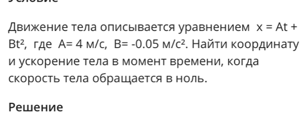 Движение тела описывается уравнением x=At+
Bt^2 , гдe A=4M/c, B=-0.05M/c^2. Найτи κοοрдинаτу 
и ускорение тела в момент времени, когда 
скорость тела обращается в ноль. 
Pewение