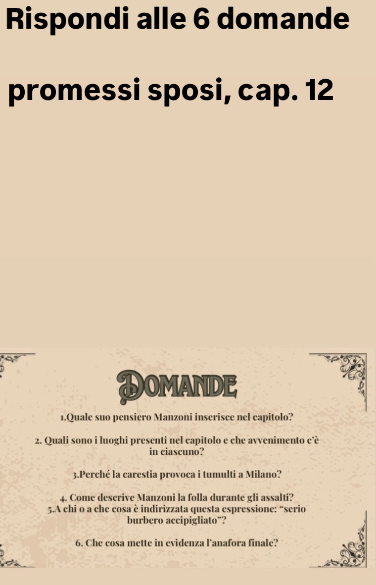 Rispondi alle 6 domande 
promessi sposi, cap. 12 
DomandE 
1.Quale suo pensiero Manzoni inserisce nel capitolo? 
2. Quali sono i luoghi presenti nel capitolo e che avvenimento c’è 
in ciascuno? 
3.Perché la carestia provoca i tumulti a Milano? 
4. Come descrive Manzoni la folla durante gli assalti? 
5.A chi o a che cosa è indirizzata questa espressione: “serio 
burbero accipigliato¨? 
6. Che cosa mette in evidenza lanafora finale?