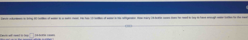 Devin volunteers to bring 80 bottles of water to a swim meet. He has 10 bottles of water in his refrigerator. How many 24 -bottle cases does he need to buy to have enough water bottles for the mee 
Devin will need to buy □ 24 -bottle cases. 
"Round un to the nearest whole number