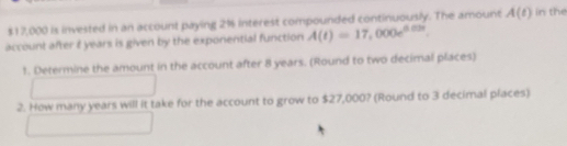 $17,000 is invested in an account paying 2% interest compounded continuously. The amount A(t) in the 
account after t years is given by the exponential function A(t)=17,000e^(0.03t). 
1. Determine the amount in the account after 8 years. (Round to two decimal places) 
2. How many years will it take for the account to grow to $27,000? (Round to 3 decimal places)