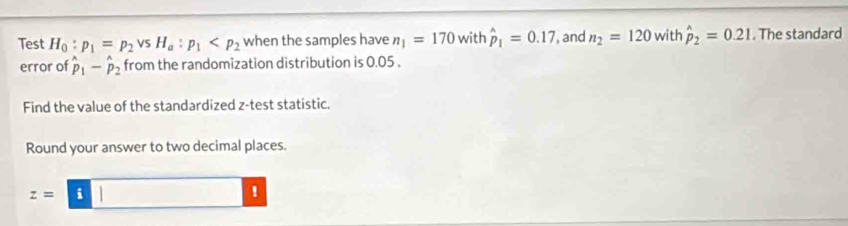 Test H_0:p_1=p_2vsH_a:p_1 when the samples have n_1=170 with hat p_1=0.17 , and n_2=120 with hat p_2=0.21. The standard 
error of hat p_1-hat p_2 from the randomization distribution is 0.05. 
Find the value of the standardized z -test statistic. 
Round your answer to two decimal places.
z= i| □ !