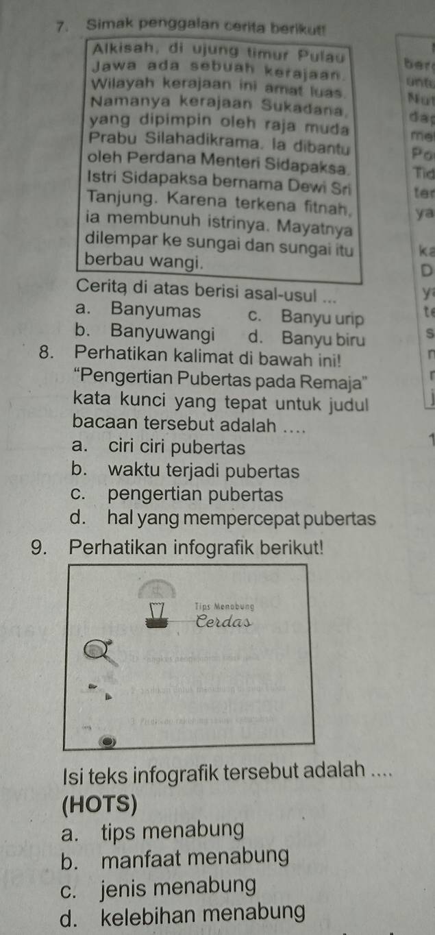 Simak penggalan cerita berikut!
Alkisah, di ujung timur Pulau ber
Jawa ada sebuah kerajaan. unt
Wilayah kerajaan ini amat luas. Nut
Namanya kerajaan Sukadana day
yang dipimpin oleh raja muda me
Prabu Silahadikrama. la dibantu Po
oleh Perdana Menteri Sidapaksa. Tid
Istri Sidapaksa bernama Dewi Sri ter
Tanjung. Karena terkena fitnah, ya
ia membunuh istrinya. Mayatnya
dilempar ke sungai dan sungai itu ka
berbau wangi.
D
Cerita di atas berisi asal-usul ...
y
a. Banyumas c. Banyu urip te
b. Banyuwangi d. Banyu biru s
8. Perhatikan kalimat di bawah ini!
n
“Pengertian Pubertas pada Remaja” r
kata kunci yang tepat untuk judul 
bacaan tersebut adalah ....
a. ciri ciri pubertas
b. waktu terjadi pubertas
c. pengertian pubertas
d. hal yang mempercepat pubertas
9. Perhatikan infografik berikut!
Tips Menobung
Cerdas
Isi teks infografik tersebut adalah ....
(HOTS)
a. tips menabung
b. manfaat menabung
c. jenis menabung
d. kelebihan menabung