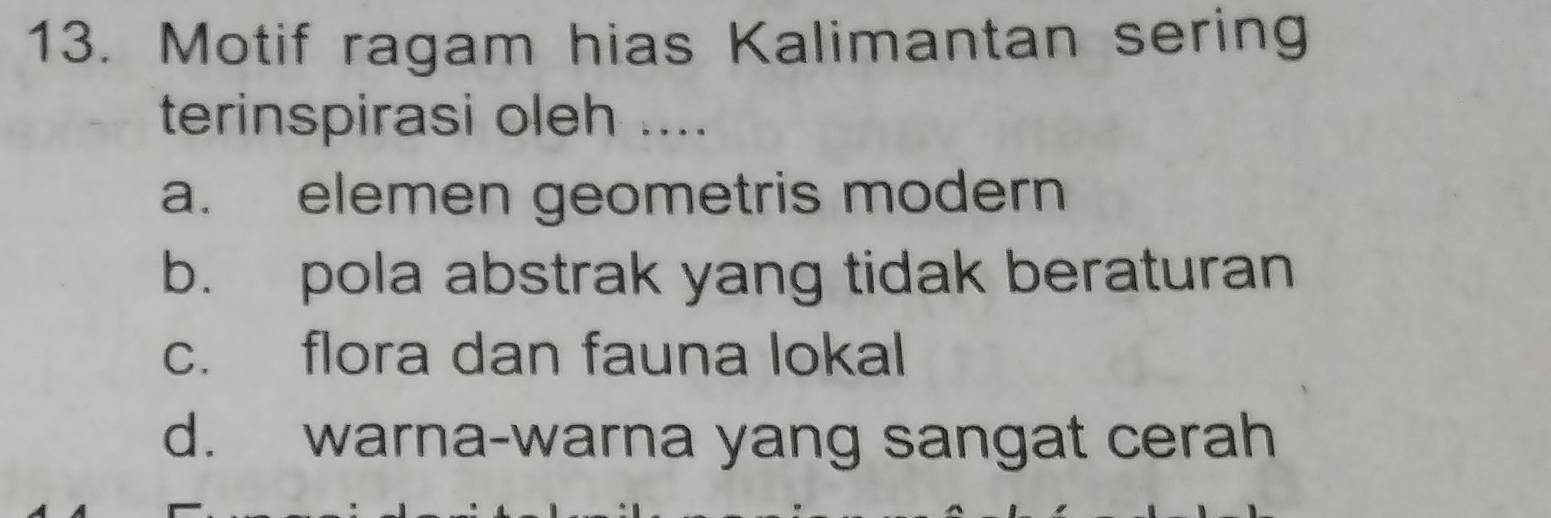 Motif ragam hias Kalimantan sering
terinspirasi oleh ....
a. elemen geometris modern
b. pola abstrak yang tidak beraturan
c. flora dan fauna lokal
d. warna-warna yang sangat cerah