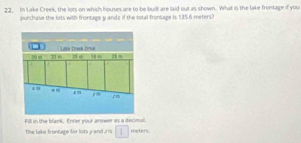 In Lake Creek, the lots on which houses are to be built are laid out as shown. What is the lake frontage if you 
purchase the lots with frontage y andz if the total frontage is 135.6 meters? 
Lake Creek Drive
20m 22 m 25 m 18 m 28 m
J 
um
x m y m zm
Fill in the blank. Enter your answer as a decimal. 
The lake frontage for lots yand z is meters.