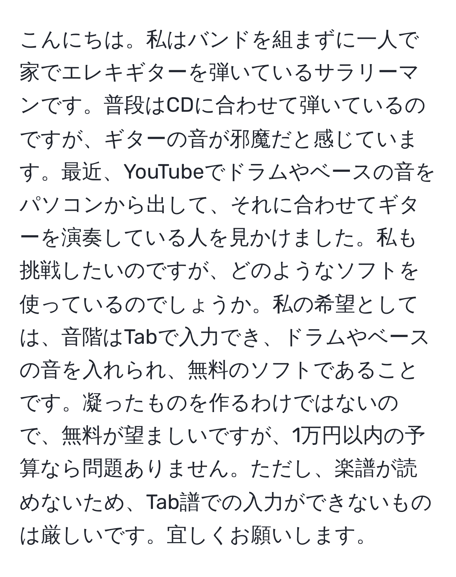 こんにちは。私はバンドを組まずに一人で家でエレキギターを弾いているサラリーマンです。普段はCDに合わせて弾いているのですが、ギターの音が邪魔だと感じています。最近、YouTubeでドラムやベースの音をパソコンから出して、それに合わせてギターを演奏している人を見かけました。私も挑戦したいのですが、どのようなソフトを使っているのでしょうか。私の希望としては、音階はTabで入力でき、ドラムやベースの音を入れられ、無料のソフトであることです。凝ったものを作るわけではないので、無料が望ましいですが、1万円以内の予算なら問題ありません。ただし、楽譜が読めないため、Tab譜での入力ができないものは厳しいです。宜しくお願いします。