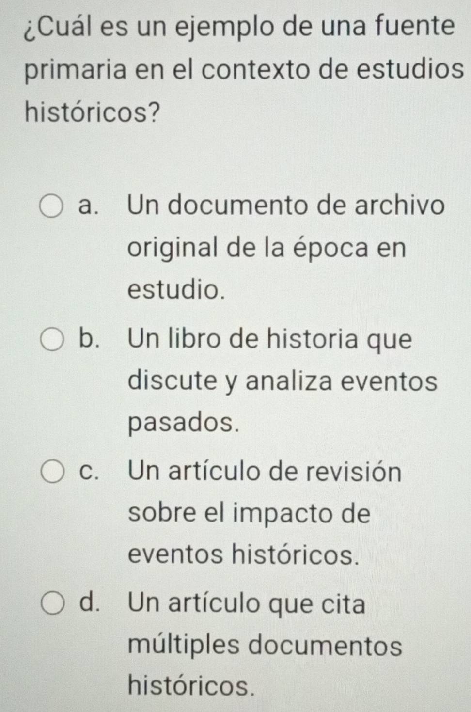 ¿Cuál es un ejemplo de una fuente
primaria en el contexto de estudios
históricos?
a. Un documento de archivo
original de la época en
estudio.
b. Un libro de historia que
discute y analiza eventos
pasados.
c. Un artículo de revisión
sobre el impacto de
eventos históricos.
d. Un artículo que cita
múltiples documentos
históricos.