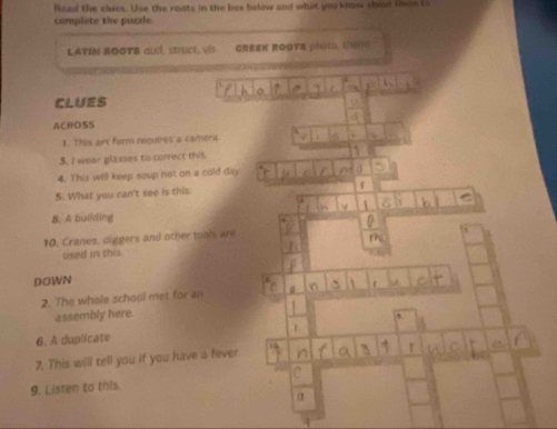 Read the clres. Use the roats in the box below and what you know shout then to 
complete the puzzle 
LATIN ROOTB aud struct, vis GREEK ROOTS photo. 191) 
CLUES 
ACROSS 
1. This art foms requires a camera. 
3. I wear plasses to correct this 
4. This will keep soup hot on a cold day 
5. What you can't see is this. 
8. A building 
10. Cranes, diggers and other tools are 
used in this. 
DOWN 
2. The whole school met for an 
assembly here. 
6. A duplicate 
7. This will tell you if you have a fever 
9. Listen to this