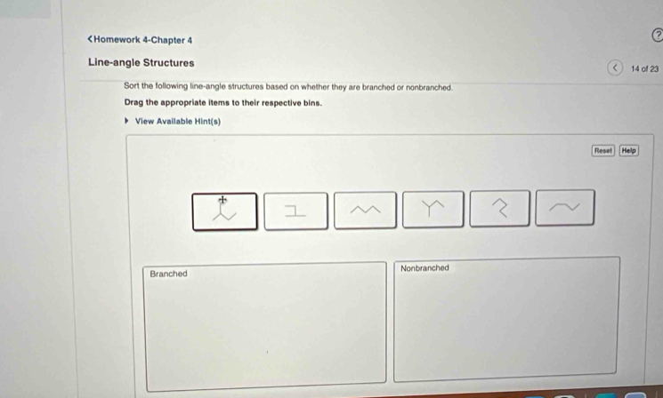 < 14 of 23
Sort the following line-angle structures based on whether they are branched or nonbranched.
Drag the appropriate items to their respective bins.
View Available Hint(s)
Resel Help
Branched Nonbranched