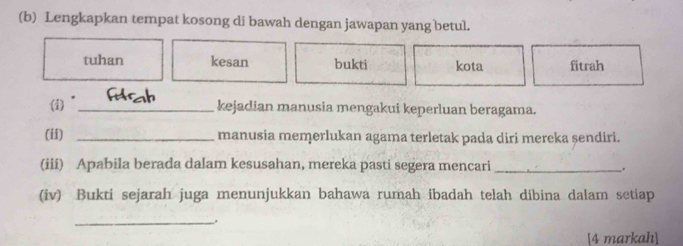 Lengkapkan tempat kosong di bawah dengan jawapan yang betul. 
tuhan kesan bukti kota fitrah 
(i) _kejadian manusia mengakui keperluan beragama. 
(ii) _manusia memerlukan agama terletak pada diri mereka șendiri. 
(iii) Apabila berada dalam kesusahan, mereka pasti segera mencari _. 
(iv) Bukti sejarah juga menunjukkan bahawa rumah ibadah telah dibina dalam setiap 
_ 
[4 markah]